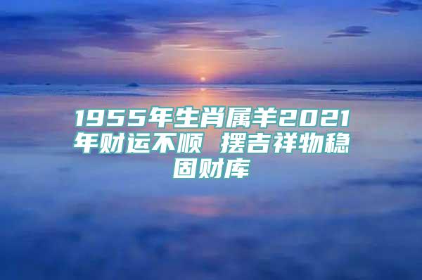 1955年生肖属羊2021年财运不顺 摆吉祥物稳固财库